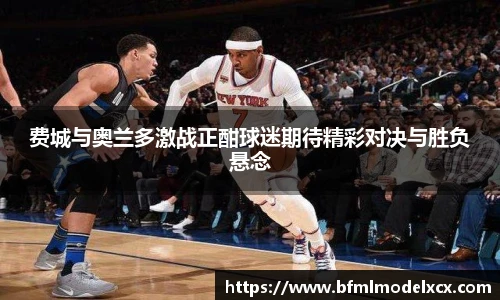 费城与奥兰多激战正酣球迷期待精彩对决与胜负悬念